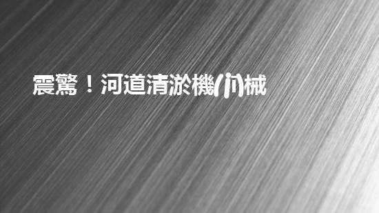 震驚！河道清淤機(jī)械設(shè)備表，好用嗎？